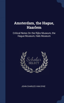 Amsterdam, the Hague, Haarlem : Critical Notes On the Rijks Museum, the Hague Museum, Hals Museum by John Charles Van Dyke - Hardback