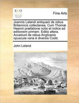 Joannis Lelandi antiquarii de rebus Britannicis collectanea. Cum Thomae Hearnii praefatione notis et indice ad editionem primam. Editio altera. Accedunt de rebus Anglicanis opuscula varia e diversis C by John Leland - Paperback