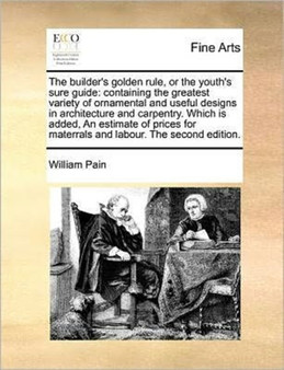The builder's golden rule, or the youth's sure guide : containing the greatest variety of ornamental and useful designs in architecture and carpentry. Which is added, An estimate of prices for materra by William Pain - Paperback