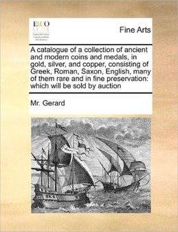 A catalogue of a collection of ancient and modern coins and medals, in gold, silver, and copper, consisting of Greek, Roman, Saxon, English, many of them rare and in fine preservation : which will be by MR Gerard - Paperback