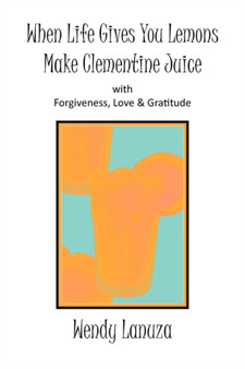 When Life Gives You Lemons Make Clementine Juice : with Forgiveness, Love & Gratitude