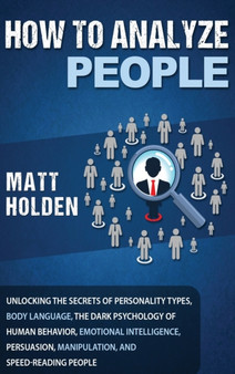 How to Analyze People : Unlocking the Secrets of Personality Types, Body Language, The Dark Psychology of Human Behavior, Emotional Intelligence, Persuasion, Manipulation, and Speed-Reading People