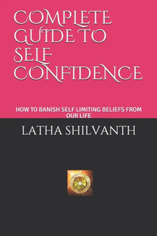 Complete Guide to Self Confidence : How to Banish Self Limiting Beliefs from Our Life