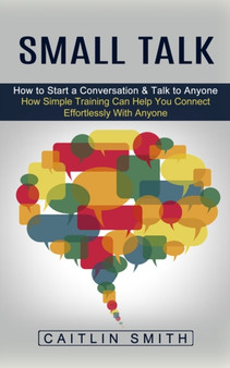 Small Talk : How to Start a Conversation & Talk to Anyone (How Simple Training Can Help You Connect Effortlessly With Anyone)