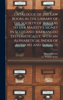 Catalogue of the Law Books in the Library of the Society of Writers to Her Majesty's Signet in Scotland : bArranged Systematically, With an Alphabetical Index of Authors and Subjects