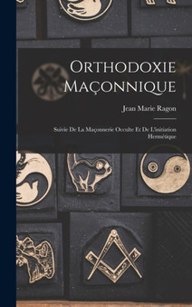 Orthodoxie Maconnique : Suivie De La Maconnerie Occulte Et De L'initiation Hermetique