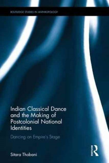 Indian Classical Dance and the Making of Postcolonial National Identities : Dancing on Empire's Stage by Sitara Thobani - Hardback