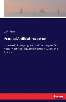 Practical Artificial Incubation : A resume of the progress made in the past few years in artificial incubation in this country and Europe