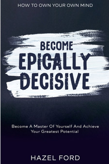 How To Own Your Own Mind : Become Epically Decisive - Become A Master Of Yourself And Achieve Your Greatest Potential