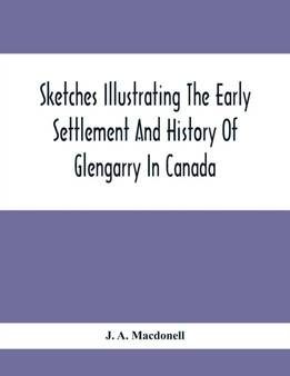 Sketches Illustrating The Early Settlement And History Of Glengarry In Canada : Relating Principally To The Revolutionary War Of 1775-83, The War Of 1812-14 And The Rebellion Of 1837-8, And The Servic