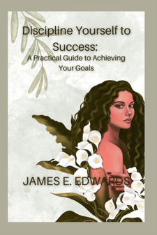 Discipline Yourself to Success : : A Practical Guide to Achieving Your Goals