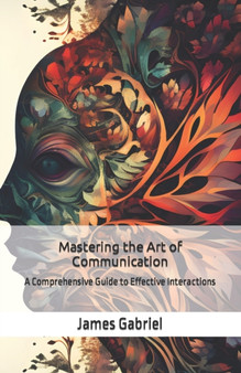 Mastering the Art of Communication : A Comprehensive Guide to Effective Interactions
