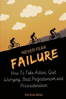 Never Fear Failure : How To Take Action, Quit Worrying, Beat Perfectionism and Procrastination