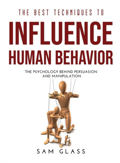 The Best Techniques to Influence Human Behavior : The Psychology Behind Persuasion and Manipulation