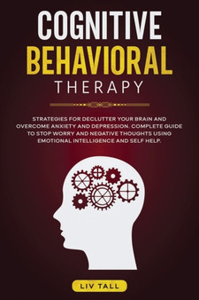Cognitive Behavioral Therapy : Strategies for Decluttering Your Brain and Overcome Anxiety and Depression. the Complete Guide to Stop Worry and Negative Thoughts Using Emotional Intelligence and Self-