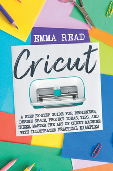 Cricut : A Step-by-Step Guide for Beginners, Design Space, Project Ideas, Tips, and Tricks. Master the Art of Cricut Machine with Illustrated Practical Examples