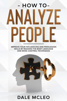 How To Analyze People : Improve Your Influencing and Persuasion Skills by Reading the Body Language and Mind-Control Techniques
