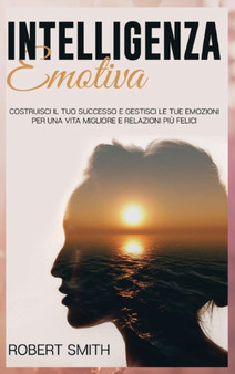 Intelligenza Emotiva : Costruisci il Tuo Successo e Gestisci le Tue Emozioni Per una Vita Migliore e Relazioni Piu Felici