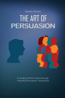 The Art of Persuasion : A Guide to Mind Control through Powerful Persuasion Techniques
