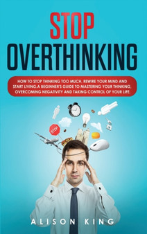 Stop Overthinking : How to Stop Thinking Too Much, Rewire your Mind and Start Living. A Beginner's Guide to Mastering your Thinking, Overcoming Negativity and Taking Control of your Life
