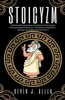 Stoicyzm - Wskazowki Dotyczące Zarządzania Emocjami, Przezwyciężania Strachu i Rozwijania Mądrości i Spokoju we Wspolczesnym Życiu