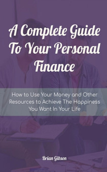 A Complete Guide To Your Personal Finance How to Use Your Money and Other Resources to Achieve The Happiness You Want In Your Life