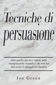 Tecniche di persuasione : tutto quello che devi sapere sulla manipolazione mentale e che non hai mai avuto il coraggio di chiedere