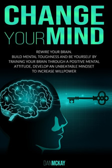 Change Your Mind : Rewire Your Brain. Build Mental Toughness and Be Yourself by Training Your Brain Through a Positive Mental Attitude, Develop an Unbeatable Mindset to Increase Willpower