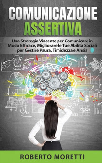 Comunicazione Assertiva : Una Strategia Vincente per Comunicare in Modo Efficace, Migliorando le Tue Abilita Sociali per Gestire Paura, Timidezza e Ansia