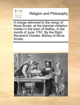 A Charge Delivered to the Clergy of Nova-Scotia, at the Triennial Visitation Holden in the Town of Halifax, in the Month of June 1791. by the Right Reverend Charles, Bishop of Nova-Scotia.
