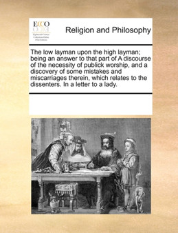 The Low Layman Upon the High Layman; Being an Answer to That Part of a Discourse of the Necessity of Publick Worship, and a Discovery of Some Mistakes and Miscarriages Therein, Which Relates to the Di