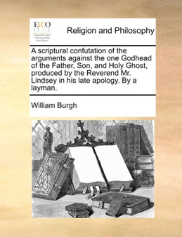 A Scriptural Confutation of the Arguments Against the One Godhead of the Father, Son, and Holy Ghost, Produced by the Reverend Mr. Lindsey in His Late Apology. by a Layman.