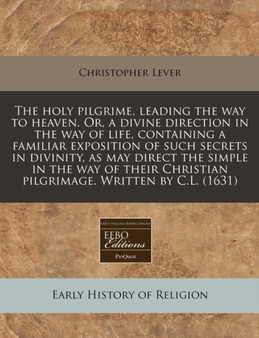 The Holy Pilgrime, Leading the Way to Heaven. Or, a Divine Direction in the Way of Life, Containing a Familiar Exposition of Such Secrets in Divinity, as May Direct the Simple in the Way of Their Chri