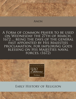 A Form of Common Prayer to Be Used on Wednesday the 27th of March, 1672 ... Being the Days of the General Fast Appointed by His Majesties Proclamation, for Imploring Gods Blessing on His Majesties Nav