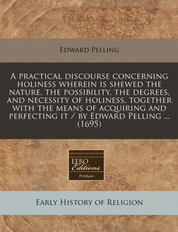 A Practical Discourse Concerning Holiness Wherein Is Shewed the Nature, the Possibility, the Degrees, and Necessity of Holiness, Together with the Means of Acquiring and Perfecting It / By Edward Pell