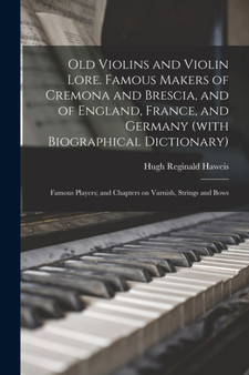 Old Violins and Violin Lore. Famous Makers of Cremona and Brescia, and of England, France, and Germany (with Biographical Dictionary); Famous Players; and Chapters on Varnish, Strings and Bows by Hugh Reginald Haweis - Paperback