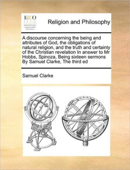 A Discourse Concerning the Being and Attributes of God, the Obligations of Natural Religion, and the Truth and Certainty of the Christian Revelation in Answer to MR Hobbs, Spinoza, Being Sixteen Sermo A Discourse Concerning the Being and Attributes of God, the Obligations of Natural Religion, and the Truth and Certainty of the Christian Revelation in Answer to MR Hobbs, Spinoza, Being Sixteen Sermo