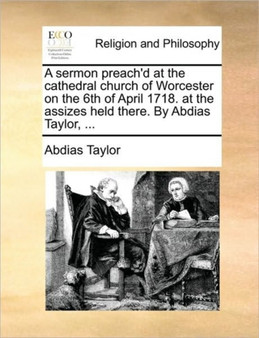 A Sermon Preach'd at the Cathedral Church of Worcester on the 6th of April 1718. at the Assizes Held There. by Abdias Taylor, ...