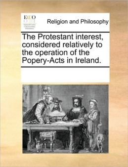 The Protestant interest, considered relatively to the operation of the Popery-Acts in Ireland.