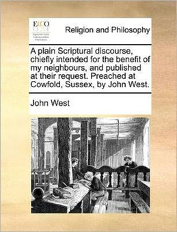 A plain Scriptural discourse, chiefly intended for the benefit of my neighbours, and published at their request. Preached at Cowfold, Sussex, by John West.
