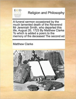 A funeral sermon occasioned by the much lamented death of the Reverend Mr Jeremiah Smith, who departed this life, August 20, 1723 By Matthew Clarke To which is added a poem to the memory of the deceas