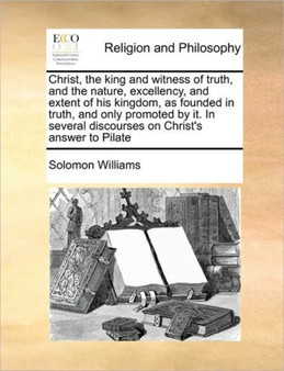 Christ, the king and witness of truth, and the nature, excellency, and extent of his kingdom, as founded in truth, and only promoted by it. In several discourses on Christ's answer to Pilate