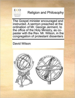 The Gospel minister encouraged and instructed. A sermon preached at the ordination of Mr. George Jerment, to the office of the Holy Ministry, as co-paster with the Rev. Mr. Wilson, in the congregation