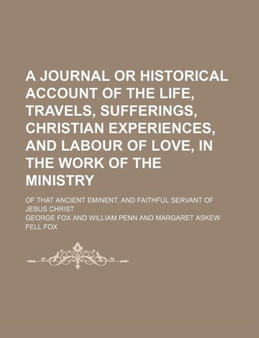 A Journal or Historical Account of the Life, Travels, Sufferings, Christian Experiences, and Labour of Love, in the Work of the Ministry; Of That Ancient Eminent, and Faithful Servant of Jesus Christ