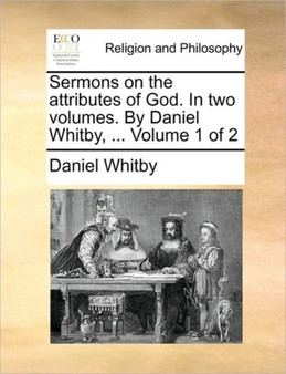 Sermons on the Attributes of God. in Two Volumes. by Daniel Whitby, ... Volume 1 of 2