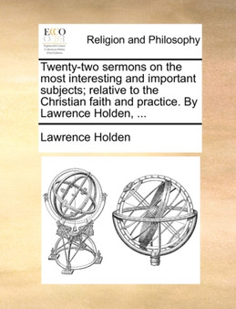 Twenty-Two Sermons on the Most Interesting and Important Subjects; Relative to the Christian Faith and Practice. by Lawrence Holden, ...
