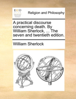 A Practical Discourse Concerning Death. by William Sherlock, ... the Seven and Twentieth Edition.