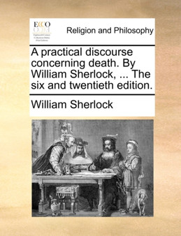 A Practical Discourse Concerning Death. by William Sherlock, ... the Six and Twentieth Edition.