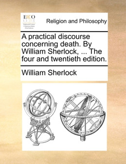 A Practical Discourse Concerning Death. by William Sherlock, ... the Four and Twentieth Edition.