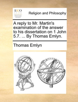A Reply to Mr. Martin's Examination of the Answer to His Dissertation on 1 John 5.7. ... by Thomas Emlyn.